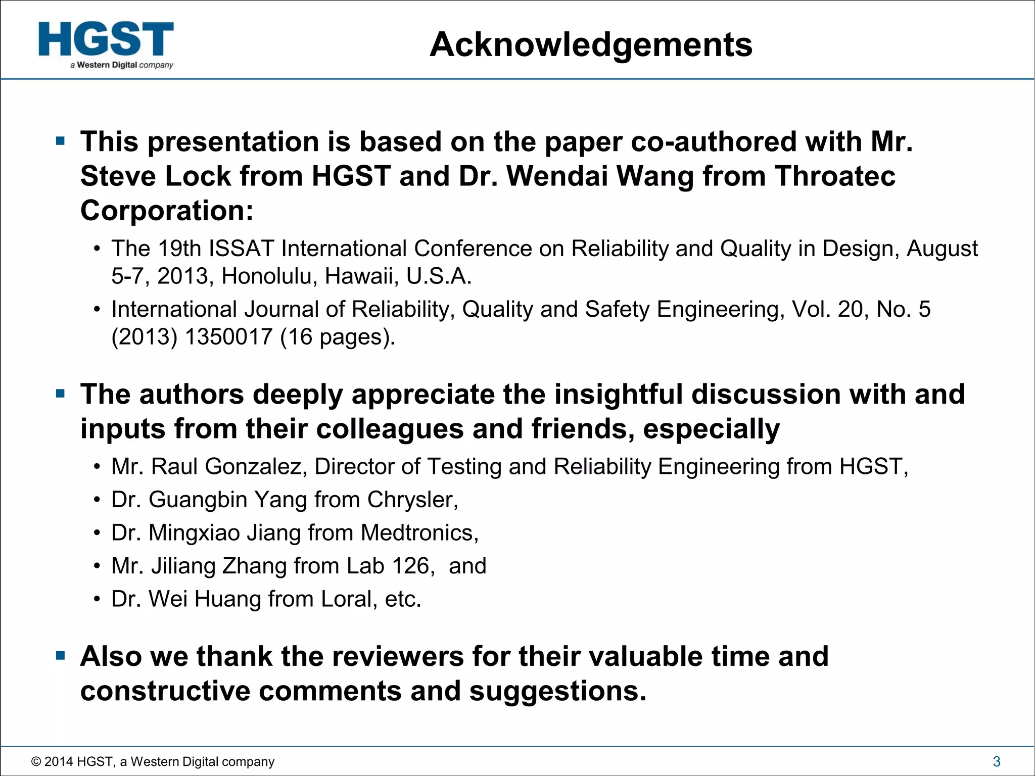 © 2014 HGST, a Western Digital company 3
Acknowledgements
 This presentation is based on the paper co-authored with Mr.
Steve Lock from HGST and Dr. Wendai Wang from Throatec
Corporation:
• The 19th ISSAT International Conference on Reliability and Quality in Design, August
5-7, 2013, Honolulu, Hawaii, U.S.A.
• International Journal of Reliability, Quality and Safety Engineering, Vol. 20, No. 5
(2013) 1350017 (16 pages).
 The authors deeply appreciate the insightful discussion with and
inputs from their colleagues and friends, especially
• Mr. Raul Gonzalez, Director of Testing and Reliability Engineering from HGST,
• Dr. Guangbin Yang from Chrysler,
• Dr. Mingxiao Jiang from Medtronics,
• Mr. Jiliang Zhang from Lab 126, and
• Dr. Wei Huang from Loral, etc.
 Also we thank the reviewers for their valuable time and
constructive comments and suggestions.
 