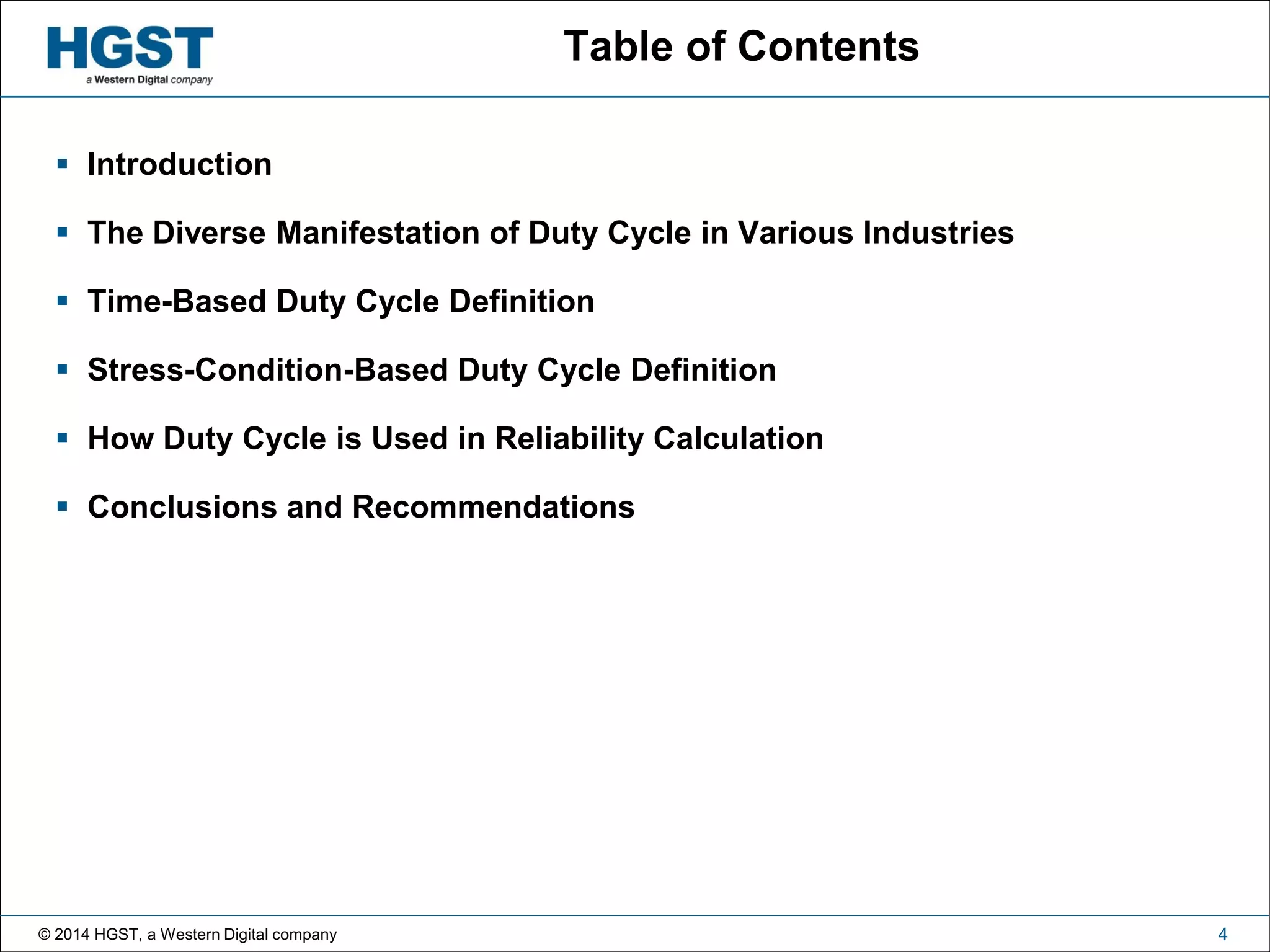 © 2014 HGST, a Western Digital company 4
Table of Contents
 Introduction
 The Diverse Manifestation of Duty Cycle in Various Industries
 Time-Based Duty Cycle Definition
 Stress-Condition-Based Duty Cycle Definition
 How Duty Cycle is Used in Reliability Calculation
 Conclusions and Recommendations
 