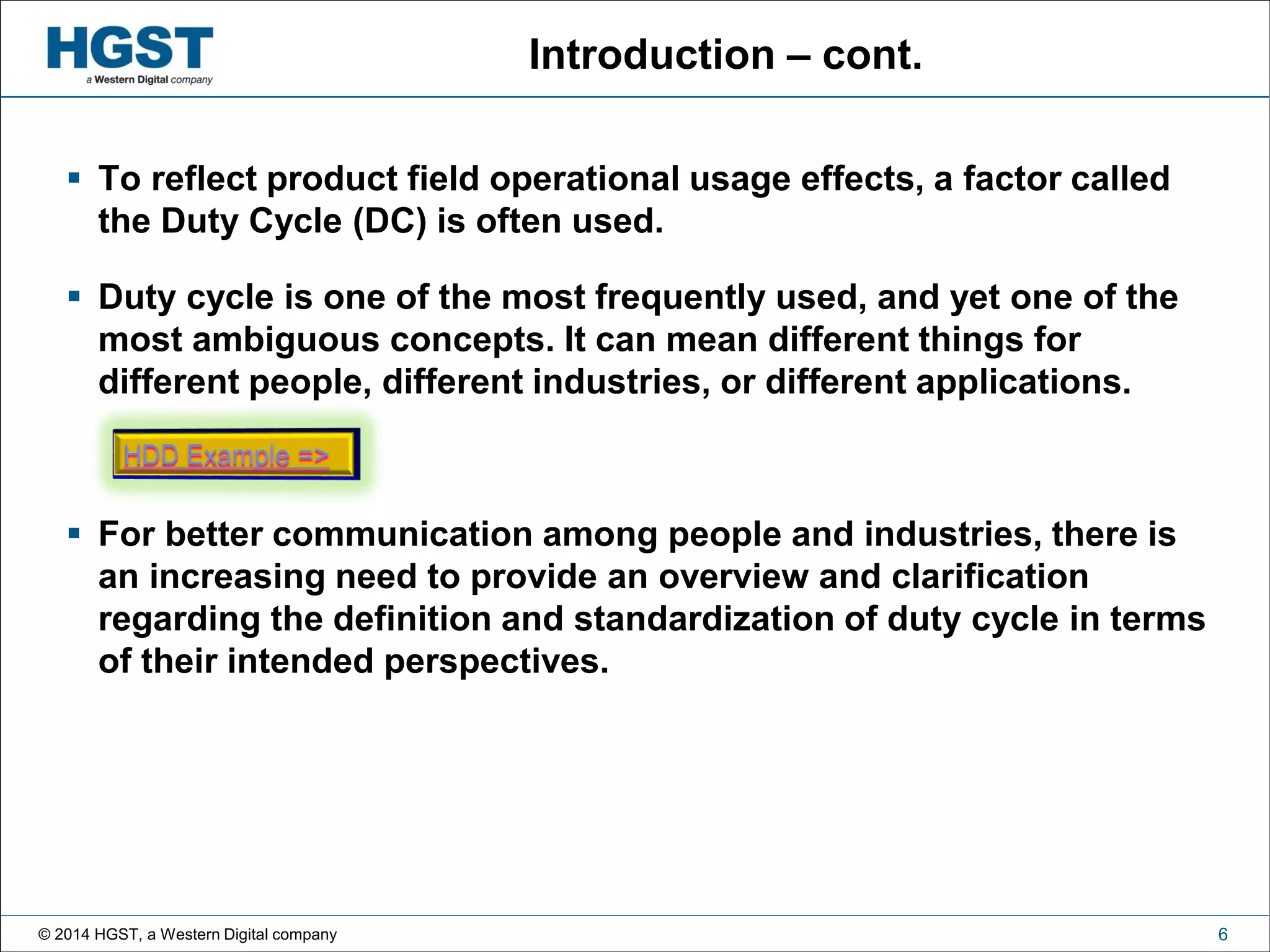 © 2014 HGST, a Western Digital company 6
Introduction – cont.
 To reflect product field operational usage effects, a factor called
the Duty Cycle (DC) is often used.
 Duty cycle is one of the most frequently used, and yet one of the
most ambiguous concepts. It can mean different things for
different people, different industries, or different applications.
 For better communication among people and industries, there is
an increasing need to provide an overview and clarification
regarding the definition and standardization of duty cycle in terms
of their intended perspectives.
 