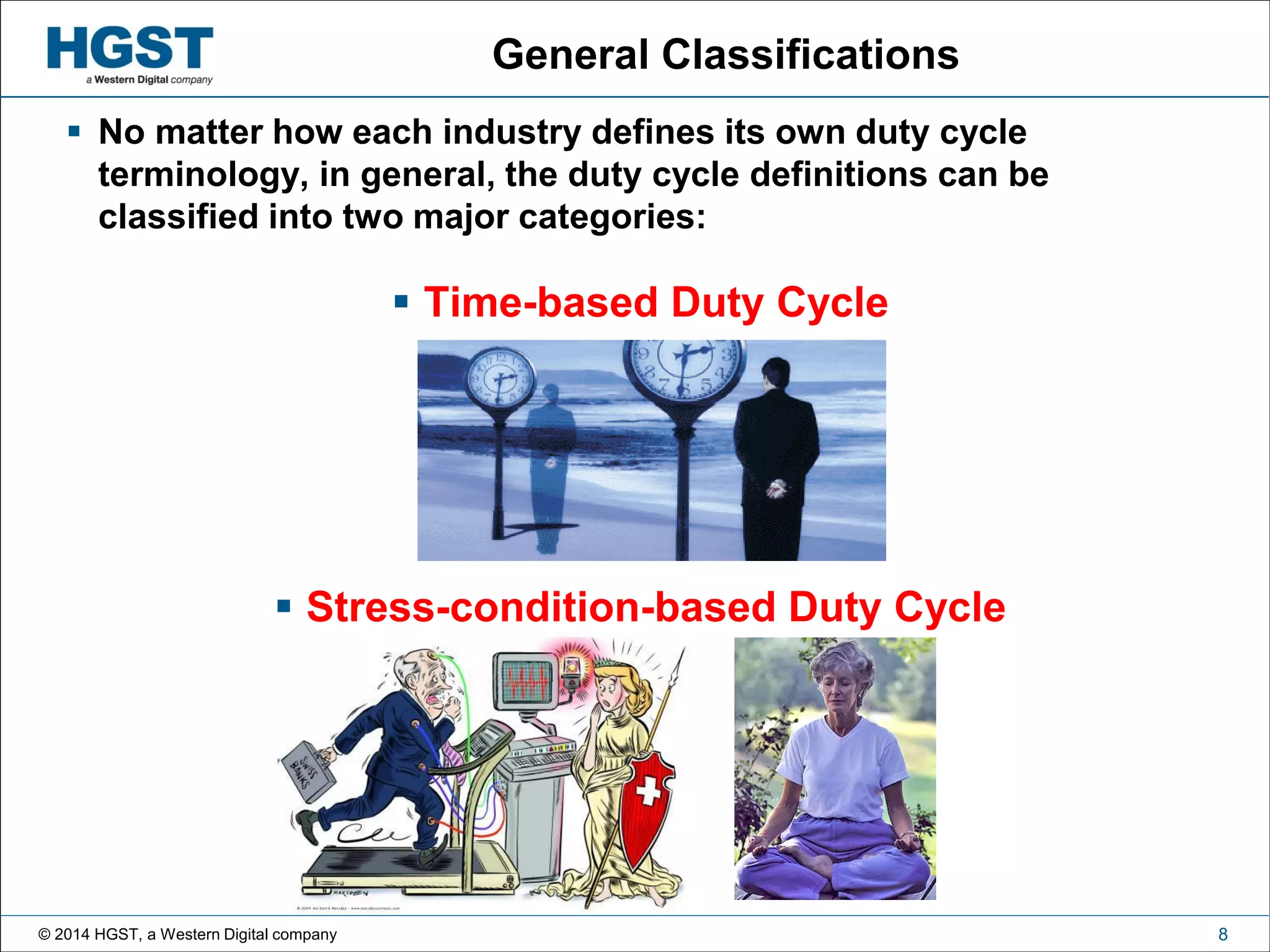 © 2014 HGST, a Western Digital company 8
General Classifications
 No matter how each industry defines its own duty cycle
terminology, in general, the duty cycle definitions can be
classified into two major categories:
 Time-based Duty Cycle
 Stress-condition-based Duty Cycle
 