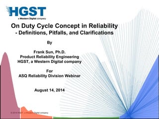 © 2014 HGST, a Western Digital company
On Duty Cycle Concept in Reliability
- Definitions, Pitfalls, and Clarifications
By
Frank Sun, Ph.D.
Product Reliability Engineering
HGST, a Western Digital company
For
ASQ Reliability Division Webinar
August 14, 2014
 