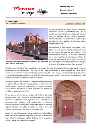 Manresa, maig 2013
Exemplar número 8
Coordinació Josep Xicota

El reportatge
Text i fotografies, Josep Xicota

El monestir de Santa Clara
Encara ara, gairebé set segles després de la seva
construcció originaria, el monestir de Santa Clara no
sembla a simple vista plenament absorbit pel nucli
urbà de Manresa. La seva situació aturonada,
constituint una fita visual enlairada, la vegetació que
el rodeja i la manca d’edificis al seu voltant ajuden
força a que sigui així.

El convent de la Mare de Déu dels Àngels i Santa
Clara, aquest és actualment el seu nom, està situat
en un extrem del Raval de les Escodines, en la
carretera cap a Viladordis i al costat de l’antic cami
ral de Manresa al Pont de Vilomara, sent el límit de
la façana monumental de la ciutat sobre el riu
Vista general del monestir amb l’edifici modernista, obra d’Alexandre Cardener. És precisament aquest enclavament el que
Soler i March, en primer terme.
el situa de ple dins l’anomenada “Ruta Ignasiana”.
L’actual Convent de Santa Clara va edificar-se a principis del segle XIV, substituint una antiga capella romànica
dedicada a Sant Blai documentada l’any 1292, a la que s’afegí posteriorment el copatronatge de Sant Llàtzer. De les
construccions medievals només en resten alguns elements aïllats entre els que destaca el portal, força deteriorat,
d’estructura romànica probablement de finals del segle XIII o principis del XIV, si ens atenem als tres estilístics dels
capitells que mostren unes formes gòtiques incipients.
És probable, també, que al costat de l’església hi hagués un hospital
de leprosos “domus infirmorum”, ja que la seva advocació així ho
sembla indicar. També és possible que en el moment d’instal·lars’hi el convent de clarisses la funció assistencial als leprosos es
traslladés a la capella de Sant Pau.
El que sabem del cert és que el convent de Santa Clara fou
construït l’any 1326 i habitat en un principi per una comunitat
formada per l’abadessa i cinc monges més. L’any 1346 hi havia a la
comunitat setze religioses, però aquesta xifra va disminuir
considerablement a començament del segle XV. A principi del segle
següent integraven el capítol al voltant de mitja dotzena de
monges, mentre que al 1546 només n’hi restaven dues.
Amb la mort de l’última monja clarissa, sor Jerònima Parés, el 13 de
gener de 1599, els consellers de Manresa van dirigir la seva mirada
cap a l’Orde Carmelità, però les filles de Santa Teresa tampoc van
arribar a ocupar mai el deshabitat monestir.

 