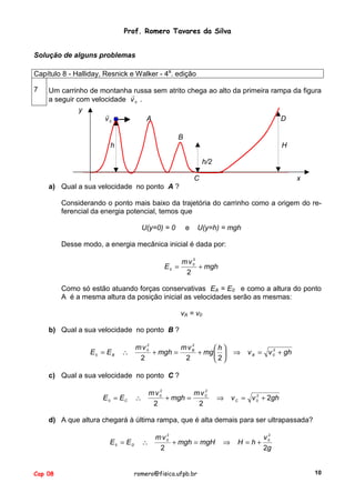 Prof. Romero Tavares da Silva
Solução de alguns problemas
Capítulo 8 - Halliday, Resnick e Walker - 4a. edição
7

Um carrinho de montanha russa sem atrito chega ao alto da primeira rampa da figura
!
a seguir com velocidade v 0 .
y
!
v0
A
D
B
h

H
h/2
C

x

a) Qual a sua velocidade no ponto A ?
Considerando o ponto mais baixo da trajetória do carrinho como a origem do referencial da energia potencial, temos que
U(y=0) = 0

e

U(y=h) = mgh

Desse modo, a energia mecânica inicial é dada por:
E0 =

2
mv0
+ mgh
2

Como só estão atuando forças conservativas EA = E0 e como a altura do ponto
A é a mesma altura da posição inicial as velocidades serão as mesmas:
vA = v0
b) Qual a sua velocidade no ponto B ?
E0 = EB

2
2
mv0
mvB
h
∴
+ mgh =
+ mg  
2
2
2

⇒

2
v B = v 0 + gh

c) Qual a sua velocidade no ponto C ?
E 0 = EC

∴

2
2
mv0
mvC
+ mgh =
2
2

⇒

2
v C = v 0 + 2gh

d) A que altura chegará à última rampa, que é alta demais para ser ultrapassada?
E0 = ED

Cap 08

2
mv0
∴
+ mgh = mgH
2

romero@fisica.ufpb.br

⇒

2
v0
H =h+
2g

10

 
