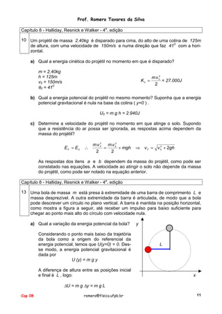 Prof. Romero Tavares da Silva
Capítulo 8 - Halliday, Resnick e Walker - 4a. edição
10 Um projétil de massa 2,40kg é disparado para cima, do alto de uma colina de 125m
de altura, com uma velocidade de 150m/s e numa direção que faz 410 com a horizontal.
a) Qual a energia cinética do projétil no momento em que é disparado?
m = 2,40kg
h = 125m
v0 = 150m/s
θ0 = 410

K0 =

2
mv0
= 27.000J
2

b) Qual a energia potencial do projétil no mesmo momento? Suponha que a energia
potencial gravitacional é nula na base da colina ( y=0 ) .
U0 = m g h = 2.940J
c) Determine a velocidade do projétil no momento em que atinge o solo. Supondo
que a resistência do ar possa ser ignorada, as respostas acima dependem da
massa do projétil?
EF = E0

2
2
mvF
mv0
∴
=
+ mgh
2
2

⇒

2
v F = v 0 + 2gh

As respostas dos itens a e b dependem da massa do projétil, como pode ser
constatado nas equações. A velocidade ao atingir o solo não depende da massa
do projétil, como pode ser notado na equação anterior.
Capítulo 8 - Halliday, Resnick e Walker - 4a. edição
13 Uma bola de massa m está presa à extremidade de uma barra de comprimento L e
massa desprezível. A outra extremidade da barra é articulada, de modo que a bola
pode descrever um círculo no plano vertical. A barra é mantida na posição horizontal,
como mostra a figura a seguir, até receber um impulso para baixo suficiente para
chegar ao ponto mais alto do círculo com velocidade nula.
a) Qual a variação da energia potencial da bola?
Considerando o ponto mais baixo da trajetória
da bola como a origem do referencial da
energia potencial, temos que U(y=0) = 0. Desse modo, a energia potencial gravitacional é
dada por
U (y) = m g y
A diferença de altura entre as posições inicial
e final é L , logo:

y

L

x

∆U = m g ∆y = m g L
Cap 08

romero@fisica.ufpb.br

11

 