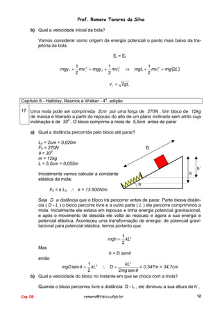 Prof. Romero Tavares da Silva
b) Qual a velocidade inicial da bola?
Vamos considerar como origem da energia potencial o ponto mais baixo da trajetória da bola.
Ei = Ef
mgy i +

1
1
mv i2 = mgy f + mv f2
2
2

⇒

mgL +

1
mv i2 = mg (2L )
2

v i = 2gL
Capítulo 8 - Halliday, Resnick e Walker - 4a. edição
17 Uma mola pode ser comprimida 2cm por uma força de 270N . Um bloco de 12kg
de massa é liberado a partir do repouso do alto de um plano inclinado sem atrito cuja
inclinação é de 300 . O bloco comprime a mola de 5,5cm antes de parar
a) Qual a distância percorrida pelo bloco até parar?
L0 = 2cm = 0,020m
F0 = 270N
θ = 300
m = 12kg
L = 5,5cm = 0,055m

D

h´
h

Inicialmente vamos calcular a constante
elástica da mola:

θ

F0 = k L0 ∴ k = 13.500N/m

Seja D a distância que o bloco irá percorrer antes de parar. Parte dessa distância ( D - L ) o bloco percorre livre e a outra parte ( L ) ele percorre comprimindo a
mola. Inicialmente ele estava em repouso e tinha energia potencial gravitacional,
e após o movimento de descida ele volta ao repouso e agora a sua energia e
potencial elástica. Aconteceu uma transformação de energia: de potencial gravitacional para potencial elástica. temos portanto que:
mgh =
Mas

1 2
kL
2

h = D senθ

então
1 2
kL2
kL ∴ D =
= 0,347m = 34,7cm
2
2mg sen θ
b) Qual a velocidade do bloco no instante em que se choca com a mola?
mgD sen θ =

Quando o bloco percorreu livre a distância D - L , ele diminuiu a sua altura de h´,
Cap 08

romero@fisica.ufpb.br

12

 