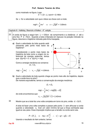 Prof. Romero Tavares da Silva
como mostrado na figura. Logo:
h´ = ( D - L ) senθ = 0,146m
Se v for a velocidade com que o bloco se choca com a mola:
mgh´=

1
mv 2
2

⇒

v = 2gh´ = 1,69m/s

Capítulo 8 - Halliday, Resnick e Walker - 4a. edição
23 A corda da figura a seguir tem L = 120cm de comprimento e a distância d até o
pino fixo P é 75cm . Quando a bola é liberada em repouso na posição indicada na
figura, descreve a trajetória indicada pela linha tracejada.
a) Qual a velocidade da bola quando está
passando pelo ponto mais baixo da
trajetória?
Considerando o ponto mais baixo da
trajetória da bola como a origem do referencial da energia potencial, temos
que U(y=0) = 0 e U(y=L) = mgL .

y
L
1

Como a energia mecânica se conserva:
E1 = E2
mgL =

1
2
mv 2
2

3
d

P

r

∴ v 2 = 2gL = 4,84m/s

2
x
3
b) Qual a velocidade da bola quando chega ao ponto mais alto da trajetória, depois
que a corda toca no pino?
De maneira equivalente, temos a conservação da energia mecânica:
E1 = E3
mgL =
de onde encontramos que:

32

1
2
mv 3 + mg [2(L − d )]
2

v 3 = 2g (2d − L ) = 2,42m/s

Mostre que se a bola faz uma volta completa em torno do pino, então d > 3L/5 .
A bola irá fazer uma volta completa e passar pelo ponto 3 sem afrouxar a corda
quando a velocidade v3 tiver um valor mínimo tal que a força centrípeta seja
igual ao seu peso. Essa imposição implica que a tensão na corda será nula.
2
v3
2
P = (FC )3 ⇒ mg = m
∴ v 3 = gr = g (L − d )
r
Usando o resultado do item anterior, temos:

Cap 08

romero@fisica.ufpb.br

13

 