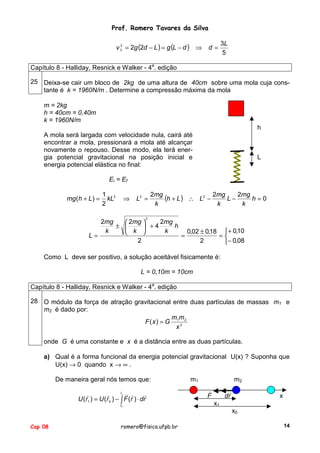 Prof. Romero Tavares da Silva
2
v 3 = 2g (2d − L ) = g (L − d ) ⇒

d=

3L
5

Capítulo 8 - Halliday, Resnick e Walker - 4a. edição
25 Deixa-se cair um bloco de 2kg de uma altura de 40cm sobre uma mola cuja constante é k = 1960N/m . Determine a compressão máxima da mola
m = 2kg
h = 40cm = 0,40m
k = 1960N/m
h
A mola será largada com velocidade nula, cairá até
encontrar a mola, pressionará a mola até alcançar
novamente o repouso. Desse modo, ela terá energia potencial gravitacional na posição inicial e
energia potencial elástica no final:

L

Ei = Ef
mg (h + L ) =

1 2
kL
2

⇒

L2 =

2mg
(h + L ) ∴ L2 − 2mg L − 2mg h = 0
k
k
k

2

2mg
2mg
 2mg 
h
± 
 +4
k
k
0,02 ± 0,18  + 0,10
 k 
L=
=
=
2
2
− 0,08
Como L deve ser positivo, a solução aceitável fisicamente é:
L = 0,10m = 10cm
Capítulo 8 - Halliday, Resnick e Walker - 4a. edição
28 O módulo da força de atração gravitacional entre duas partículas de massas m1 e
m2 é dado por:
mm
F(x) = G 1 2 2
x
onde G é uma constante e x é a distância entre as duas partículas.
a) Qual é a forma funcional da energia potencial gravitacional U(x) ? Suponha que
U(x) → 0 quando x → ∞ .
De maneira geral nós temos que:
!
r !
!
!
!
!
U (r1 ) = U (r 0 ) − !∫ F (r ) ⋅ dr
1

r0

m1

m2
!
F

!
dr

x

x1
x0

Cap 08

romero@fisica.ufpb.br

14

 