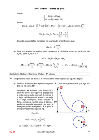 Prof. Romero Tavares da Silva
Como

! !
 F (r ) = −iˆF ( x )
 !
dr = ( −iˆ)( −dx ) = iˆdx

temos:

(

)( )

x
x
x
dx
U ( x 1 ) = U ( x 0 ) − ∫ − iˆF ( x ) ⋅ iˆdx = U ( x 0 ) + ∫ F ( x )dx = U ( x 0 ) + Gm1m 2 ∫ 2
x
x
x x
1

1

0

0

1

0

 1
1

U ( x 1 ) = U ( x 0 ) − Gm1m 2  −
x

 1 x0 
Usando as condições indicadas no enunciado, encontramos que:
m1 m 2
x1
b) Qual o trabalho necessário para aumentar a distância entre as partículas de
xa=x1 para xb=x1 + d ?
U ( x 1 ) = −G

∆U = U ( x b ) − U ( x a ) = −W ab
− W ab = −G

m1 m 2
mm
x − xa
+ G 1 2 = Gm1m 2 b
xb
xa
xb xa

∴ W ab = −Gm1m 2

d
x 1 (x 1 + d )

Capítulo 8 - Halliday, Resnick e Walker - 4a. edição
30 Um pequeno bloco de massa m desliza sem atrito na pista da figura a seguir.
a) O bloco é liberado em repouso no ponto P . Qual a força resultante que age sobre ele no ponto Q ?
P
No ponto Q existem duas forças atuando no bloco: o seu peso e a força que
a pista exerce nele (normal). A normal é
a força radial que está atuando, ou seja
é a força centrípeta. Para calcular a
força centrípeta vamos usar a conser- 5R
vação da energia mecânica, ou seja: a
energia mecânica no ponto P é igual a
Q
energia mecânica no ponto Q .
R
EP = EQ
mghP = mghQ +

1
2
mv Q
2

2
v Q = 2g (hP − hQ ) = 2g (5R − R ) = 8gR

Cap 08

romero@fisica.ufpb.br

!
N
!
P
15

 