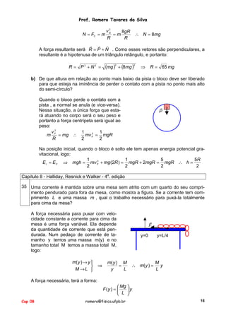 Prof. Romero Tavares da Silva
N = FC = m

2
vQ

R

=m

8gR
R

∴ N = 8mg

! ! !
A força resultante será R = P + N . Como esses vetores são perpendiculares, a
resultante é a hipotenusa de um triângulo retângulo, e portanto:
R = P2 + N2 =

(mg )

2

+ (8mg )

2

⇒

R = 65 mg

b) De que altura em relação ao ponto mais baixo da pista o bloco deve ser liberado
para que esteja na iminência de perder o contato com a pista no ponto mais alto
do semi-círculo?
Quando o bloco perde o contato com a
pista , a normal se anula (e vice-versa).
Nessa situação, a única força que estará atuando no corpo será o seu peso e
portanto a força centrípeta será igual ao
peso:
v2
1
1
2
m F = mg ∴
mv F = mgR
R
2
2

!
P

Na posição inicial, quando o bloco é solto ele tem apenas energia potencial gravitacional, logo:
1
5
5R
1
2
E I = E F ⇒ mgh = mv F + mg (2R ) = mgR + 2mgR = mgR ∴ h =
2
2
2
2
Capítulo 8 - Halliday, Resnick e Walker - 4a. edição
35 Uma corrente é mantida sobre uma mesa sem atrito com um quarto do seu comprimento pendurado para fora da mesa, como mostra a figura. Se a corrente tem comprimento L e uma massa m , qual o trabalho necessário para puxá-la totalmente
para cima da mesa?
A força necessária para puxar com velocidade constante a corrente para cima da
mesa é uma força variável. Ela depende
da quantidade de corrente que está pendurada. Num pedaço de corrente de tamanho y temos uma massa m(y) e no
tamanho total M temos a massa total M,
logo:
m( y ) → y 

M →L 

⇒

m( y ) M
=
y
L

!
F
y=0

∴ m( y ) =

y=L/4

M
y
L

A força necessária, terá a forma:
 Mg 
F (y ) = 
y
 L 
Cap 08

romero@fisica.ufpb.br

16

 