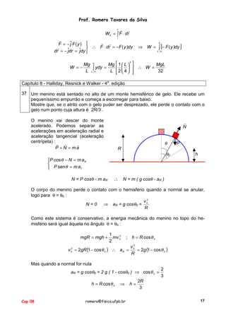 Prof. Romero Tavares da Silva
f !
!
W if = ∫ F ⋅ dr
i

!
! !
F = − ˆ F (y ) 
j
!
 ∴ F ⋅ dr = −F ( y )dy
ˆ
dr = − ˆdr = jdy 
j

⇒ W = ∫ [− F ( y )dy ]
0

L/4

2
Mg 0
Mg  1  L  
MgL
W =−
∫ ydy = L  2  4   ∴ W = 32
L L/4
   



Capítulo 8 - Halliday, Resnick e Walker - 4a. edição
37 Um menino está sentado no alto de um monte hemisférico de gelo. Ele recebe um
pequeníssimo empurrão e começa a escorregar para baixo.
Mostre que, se o atrito com o gelo puder ser desprezado, ele perde o contato com o
gelo num ponto cuja altura é 2R/3 .
O menino vai descer do monte
acelerado. Podemos separar as
acelerações em aceleração radial e
aceleração tangencial (aceleração
centrípeta) : ! !
!
P + N = ma

!
N

θ
R

θ0

P cos θ − N = m a R

 P senθ = m aT
N = P cosθ - m aR

∴

!
P
h

N = m ( g cosθ - aR )

O corpo do menino perde o contato com o hemisfério quando a normal se anular,
logo para θ = θ0 :
2
v0
N = 0 ⇒ aR = g cosθ0 =
R
Como este sistema é conservativo, a energia mecânica do menino no topo do hemisfério será igual àquela no ângulo θ = θ0 :
mgR = mgh +
v = 2gR (1 − cos θ 0 )
2
0

1
2
mv 0
2

;

h = R cos θ 0

2
v0
∴ aR =
= 2g (1 − cos θ 0 )
R

Mas quando a normal for nula
aR = g cosθ0 = 2 g ( 1 - cosθ0 ) ⇒ cos θ 0 =
h = R cos θ 0

Cap 08

⇒

romero@fisica.ufpb.br

h=

2
3

2R
3
17

 