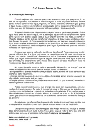 Prof. Romero Tavares da Silva
08. Conservação da energia
Quando exigimos das pessoas que moram em nossa casa que apaguem a luz ao
sair de um aposento, não deixem a televisão ligada à noite enquanto dormem, fechem
bem a torneira para que não fique pingando, ou, ainda, abaixem a chama do gás quando
a água ferveu, estamos demonstrando preocupação com o desperdício! Desperdício significa que algo útil foi jogado fora sem ter sido aproveitado - foi desperdiçado.
A água da torneira que pinga vai embora pelo ralo e a gente nem percebe. E uma
água nova entra na caixa d’água, em substituição àquela que foi desperdiçada! Agora
pare e pense em quantas vezes você já ouviu alguém dizendo esta frase, bastante conhecida: “Nada se perde, tudo se transforma.” Essa frase é de Lavoisier, um famoso cientista francês do século 18. Podemos entender esta frase, por exemplo, quando colocamos
água numa panela e a aquecemos, podemos ver que a água vai evaporando e o seu nível
na panela vai diminuindo. Isso não significa que a água é perdida mas que está se transformando em vapor d’água!
E a água que escorre pelo ralo, também se transforma? Podemos pensar em termos de utilidade, isto é, a água que estava na caixa-d’água era útil, mas, depois que se
foi pelo ralo, perdeu sua utilidade. Se quisermos utilizar novamente a água que se foi, teremos que pagar à companhia de água e esgoto, para que trate mais água e que esta
seja enviada pelo encanamento até a nossa caixa-d’água! Ou seja, haverá um custo na
reutilização da água que já foi utilizada.
No nosso dia-a-dia, usamos muito a expressão “desperdício de energia”, que se
refere ao desperdício dos vários tipos de energia, como, por exemplo:
- Energia térmica: quando deixamos uma geladeira aberta, haverá um custo para que seu
interior se esfrie novamente.
- Energia elétrica: banhos de chuveiro elétrico demorados geram enorme consumo de
eletricidade, que também terá um custo.
- Energia química: carros mal regulados consomem mais do que o normal, aumentando
assim o gasto de combustível.
Todas essas transformações, cuja energia não pode ser reaproveitada, são chamadas de transformações. Ou seja, é impossível pegar o frio que sai da geladeira enquanto a porta está aberta e colocá-lo de volta dentro da geladeira. É impossível pegar a
eletricidade que foi usada no chuveiro elétrico e colocá-la de volta no fio. É impossível
usar o gás que saiu do escapamento de um automóvel, para encher novamente o tanque
de gasolina!
A maioria das transformações de energia são do tipo irreversível. Isso significa que
a energia útil se transformou num outro tipo de energia e não pode ser reutilizada.
Uma pequena parte das transformações são do tipo reversível, ou seja, a energia
pode ser transformada em outra forma de energia e depois voltar a ser o que era. Um
sistema que tem essa propriedade é chamado de sistema conservativo .
Telecurso de Física - 2º grau do
Telecurso 2000- Aula 16
Cap 08

romero@fisica.ufpb.br

2

 