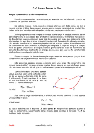 Prof. Romero Tavares da Silva
Forças conservativas e não-conservativas
Uma força conservativa caracteriza-se por executar um trabalho nulo quando se
considera um percurso fechado.
No sistema massa - mola, quando a massa retorna a um dado ponto, ela tem a
mesma energia cinética da passagem anterior, com a mesma capacidade de produzir trabalho, portanto o trabalho realizado pela mola foi nulo, neste percurso fechado.
A energia potencial está sempre associada a uma força. A energia potencial de um
corpo representa a capacidade dele produzir energia cinética ou, de maneira mais genérica, transformar essa energia num outro tipo de energia. Um corpo que está numa certa
altura acima do solo, tem energia potencial gravitacional. Quando solto, ele cairá em direção ao solo, transformando essa energia potencial em energia cinética à medida que cai.
Se colocarmos no solo uma mola numa posição adequada, o corpo irá atingi-la e comprimi-la até parar. Em síntese: a energia potencial gravitacional do início do movimento do
corpo foi transformada totalmente em energia cinética que por sua vez foi transformada
totalmente em energia potencial da mola.
Essas mudanças de forma de energia se processaram sem perdas porque eram
conservativas as forças envolvidas na situação descrita.
Não podemos associar energia potencial com uma força não-conservativa (tal
como a força de atrito) porque a energia cinética de um sistema em que tais forças atuam
não retorna ao seu valor inicial, quando o sistema recupera a sua configuração inicial.
Vamos considerar uma força conservativa que atua sobre uma partícula ao longo de um percurso fechado, indo do ponto
A até o ponto B pelo caminho 1 da figura
ao lado, e voltando de B para A pelo caminho 2 . Temos então que:
WAB,1 + WBA,2 = 0

B
1

A

ou seja:

2
WAB,1 = - WBA,2

Mas como a força é conservativa, ir e voltar pelo mesmo caminho 2 será apenas
uma questão de sinal:
WBA,2 = - WAB,2
e finalmente:
WAB,1 = WAB,2
ou seja: o trabalho para ir do ponto A até o ponto B independe do percurso quando a
força for conservativa. Esse trabalho será o mesmo caso se utilize o percurso 1 , 2 ou
qualquer outro percurso.

Cap 08

romero@fisica.ufpb.br

3

 