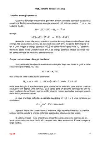 Prof. Romero Tavares da Silva
Trabalho e energia potencial
Quando a força for conservativa, podemos definir a energia potencial associada à
!
!
essa força. Define-se a diferença de energia potencial ∆U entre os pontos r i e rf do
seguinte modo:
f !
!
!
!
∆U = U (r f ) − U (r i ) = −W if = − ∫ F ⋅ dr
i

ou seja:
!

!
r

0

!

!
r0

!

!

U (r ) = U (r ) − ∫ F ⋅ dr

⇒

! !
!
F (r ) = −∇U (r )

A energia potencial é sempre definida em relação a um determinado referencial de
!
energia. No caso anterior, definiu-se a energia potencial U (r ) no ponto definido pelo ve!
!
tor r , em relação à energia potencial U (r 0 ) no ponto definido pelo vetor r 0 . Estamos
!
definindo, desse modo, um referencial U (r 0 ) de energia potencial e todos os outros valores serão medidos em relação a este referencial.
Forças conservativas - Energia mecânica
Já foi estabelecido que o trabalho executado pela força resultante é igual a variação da energia cinética. Ou seja:
W if = ∆K = K f − K i
mas tendo em vista os resultados anteriores:
W if = ∆K = −∆U ∴ ∆(K + U ) = ∆E = 0

onde

E = K +U

onde essa dedução é absolutamente geral, apesar de ter sido feita para apenas uma força atuando em apenas uma partícula. Ela é válida para um sistema composto de um número qualquer de partículas, quando estão atuando nessas partículas quaisquer quantidade de forças conservativas.
A nova grandeza definida, a energia mecânica E = K + U é uma constante de
movimento
!
1
E = m v 2 + U (r ) = cons tan te
2
Algumas forças tem uma existência marcante, seja no meio acadêmico ou na vida
prática. Vamos calcular a energia potencial associada a algumas destas forças.
O sistema massa - mola encontra-se presente no dia a dia como exemplo de sistema conservativo oscilante, onde a força que a mola exerce é variável. Esse é um tipo de
força elástica.

Cap 08

romero@fisica.ufpb.br

4

 