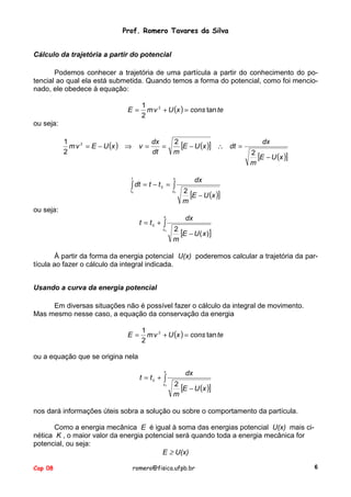 Prof. Romero Tavares da Silva
Cálculo da trajetória a partir do potencial
Podemos conhecer a trajetória de uma partícula a partir do conhecimento do potencial ao qual ela está submetida. Quando temos a forma do potencial, como foi mencionado, ele obedece à equação:
E=

1
m v 2 + U (x ) = cons tan te
2

ou seja:
1
m v 2 = E − U (x ) ⇒
2

v =

dx
=
dt

2
[E − U (x )] ∴ dt =
m

t

t0

x0

2
[E − U (x )]
m

dx

x

∫ dt = t − t 0 = ∫

dx

2
[E − U (x )]
m

ou seja:
x

t = t0 + ∫

x0

dx
2
[E − U ( x )]
m

À partir da forma da energia potencial U(x) poderemos calcular a trajetória da partícula ao fazer o cálculo da integral indicada.
Usando a curva da energia potencial
Em diversas situações não é possível fazer o cálculo da integral de movimento.
Mas mesmo nesse caso, a equação da conservação da energia
E=

1
m v 2 + U (x ) = cons tan te
2

ou a equação que se origina nela
x

t = t0 + ∫

x0

dx
2
[E − U (x )]
m

nos dará informações úteis sobra a solução ou sobre o comportamento da partícula.
Como a energia mecânica E é igual à soma das energias potencial U(x) mais cinética K , o maior valor da energia potencial será quando toda a energia mecânica for
potencial, ou seja:
E ≥ U(x)
Cap 08

romero@fisica.ufpb.br

6

 