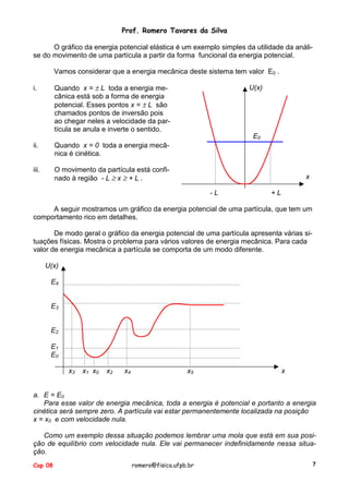 Prof. Romero Tavares da Silva
O gráfico da energia potencial elástica é um exemplo simples da utilidade da análise do movimento de uma partícula a partir da forma funcional da energia potencial.
Vamos considerar que a energia mecânica deste sistema tem valor E0 .
Quando x = ± L toda a energia mecânica está sob a forma de energia
potencial. Esses pontos x = ± L são
chamados pontos de inversão pois
ao chegar neles a velocidade da partícula se anula e inverte o sentido.

i.

U(x)

E0
ii.

Quando x = 0 toda a energia mecânica é cinética.

iii.

O movimento da partícula está confinado à região - L ≥ x ≥ + L .

x
-L

+L

A seguir mostramos um gráfico da energia potencial de uma partícula, que tem um
comportamento rico em detalhes.
De modo geral o gráfico da energia potencial de uma partícula apresenta várias situações físicas. Mostra o problema para vários valores de energia mecânica. Para cada
valor de energia mecânica a partícula se comporta de um modo diferente.
U(x)
E4
E3
E2
E1
E0
x3

x1 x0

x2

x4

x5

x

a. E = E0
Para esse valor de energia mecânica, toda a energia é potencial e portanto a energia
cinética será sempre zero. A partícula vai estar permanentemente localizada na posição
x = x0 e com velocidade nula.
Como um exemplo dessa situação podemos lembrar uma mola que está em sua posição de equilíbrio com velocidade nula. Ele vai permanecer indefinidamente nessa situação.
Cap 08

romero@fisica.ufpb.br

7

 