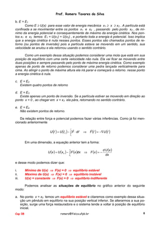 Prof. Romero Tavares da Silva
b. E = E1
Como E ≥ U(x) para esse valor de energia mecânica x1 ≥ x ≥ x2 . A partícula está
confinada a se movimentar entre os pontos x1 e x2 , passando pelo ponto x0 , de mínimo da energia potencial e consequentemente de máximo da energia cinética. Nos pontos x1 e x2 temos E1 = U(x1) = U(x2) , e portanto toda a energia é potencial. Isso implica
que a energia cinética é nula nesses pontos. Esses pontos são chamados pontos de retorno (ou pontos de inversão) pois a partícula estava se movendo em um sentido, sua
velocidade se anulou e ela retornou usando o sentido contrário.
Como um exemplo dessa situação podemos considerar uma mola que está em sua
posição de equilíbrio com uma certa velocidade não nula. Ela vai ficar se movendo entre
duas posições e sempre passando pelo ponto de máxima energia cinética. Como exemplo
apenas de ponto de retorno podemos considerar uma pedra lançada verticalmente para
cima. Ao atingir o ponto de máxima altura ela irá parar e começará o retorno. nesse ponto
a energia cinética é nula.
c. E = E2
Existem quatro pontos de retorno
d. E = E3
Existe apenas um ponto de inversão. Se a partícula estiver se movendo em direção ao
ponto x = 0 , ao chegar em x = x3 ela pára, retornando no sentido contrário.
e. E = E4
Não existem pontos de retorno.
Da relação entre força e potencial podemos fazer várias inferências. Como já foi mencionado anteriormente
!
r !
!
!
!
U (r ) = U (r 0 ) − !∫ F ⋅ dr

⇒

! !
!
F (r ) = −∇U (r )

r0

Em uma dimensão, a equação anterior tem a forma:
U (x ) = U (x 0 ) − ∫ F (x )dx
x

⇒

x0

F (x ) = −

d U (x )
dx

e desse modo podemos dizer que:
i.
ii.
iii.

Mínimo de U(x) ⇒ F(x) = 0 ⇒ equilíbrio estável
Máximo de U(x) ⇒ F(x) = 0 ⇒ equilíbrio instável
U(x) = constante ⇒ F(x) = 0 ⇒ equilíbrio indiferente
Podemos analisar as situações de equilíbrio no gráfico anterior do seguinte

modo:
a. No ponto x = x0 temos um equilíbrio estável e citaremos como exemplo dessa situação um pêndulo em equilíbrio na sua posição vertical inferior. Se alterarmos a sua posição, surge uma força restauradora e o sistema tende a voltar à posição de equilíbrio
inicial.
Cap 08

romero@fisica.ufpb.br

8

 