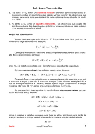 Prof. Romero Tavares da Silva
b.

No ponto x = x4 temos um equilíbrio instável e citaremos como exemplo dessa situação um pêndulo em equilíbrio na sua posição vertical superior. Se alterarmos a sua
posição, surge uma força que afasta ainda mais o sistema de sua situação de equilíbrio inicial.

c. No ponto x ≥ x5 temos um equilíbrio indiferente . . Se alterarmos a sua posição não
acontece nenhuma das duas situações anteriores. Uma exemplo desse caso seria um
cone apoiado em uma face lateral.
Forças não conservativas
Vamos considerar que estão atuando N forças sobre uma dada partícula, de
modo que a força resultante será dada por:
! !
!
!
N !
F = F1 + F2 + " + FN = ∑ Fi
i =1

Como já foi mencionado, o trabalho executado pela força resultante é igual à variação da energia cinética da partícula:
N

∆K = W F = W1 + W 2 + " + W N = ∑ W i
i =1

onde W i é o trabalho executado pela i-ésima força que está atuando na partícula.
Se forem conservativas todas as forças mencionadas, teremos:

∆K = Σ WC = -Σ ∆U ∴ ∆K + Σ ∆U = 0 ⇒ ∆(K + ΣU ) = ∆E = 0
Para cada força conservativa teremos a sua energia potencial associada a ela, daí
a soma das energias potenciais. A soma das energias potenciais com a energia cinética
nos dá a energia mecânica E . Quando existem apenas forças conservativas, a energia
mecânica não varia ∆E = 0 , sendo então uma constante de movimento.
Se, por outro lado, tivermos atuando também forças não - conservativas (em particular a força de atrito), teremos:

∆K = Σ WC + Σ WA = -Σ ∆U + Σ WA ∴
∆K + Σ ∆U = Σ WA ⇒
∆(K + ΣU ) = ∆E = Σ WA
∆E = Ef - Ei = Σ WA
como é negativo o trabalho executado pela força de atrito, acontecerá uma perda da
energia mecânica; a energia mecânica fina será menor que a energia mecânica inicial

∆E < 0
Cap 08

romero@fisica.ufpb.br

9

 