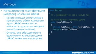 Методи
• Използване на член-функции
(методи) на същия обект
– Когато методът се изпълнява в
контекста на обект, ключовата
дума „this“ може да се
използва за достъп до неговите
член-функции (методи)
– Отново, ако обръщението е
еднозначно, ключовата дума
„this” може да се пропусне

class Person
{
// … предишният ни код е някъде тук

// член-функция извикваща друга
void ShowFullName()
{
string fullName = this.GetFullName();
Console.Write(fullName);
}
}

 