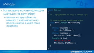 Методи
• Използване на член-функции
(методи) на друг обект

class Person
{
// … предишният ни код е някъде тук

– Методи на друг обект се
извикват с използването на
променливата, в която той е
съхранен

// член-функция извикваща друга
void Meet(Person thatPerson)
{
string thisName =
this.GetFullName();
string thatName =
thatPerson.GetFullName();
Console.Write(
“♥ {0} ♥ {1} ♥”,
thisName, thatName);
}
}

 