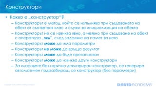 Конструктори
• Какво е „конструктор“?
– Конструкторът е метод, който се изпълнява при създаването на
обект от съответния клас и служи за инициализация на обекта
– Конструкторът не се извиква явно, а неявно при създаване на обект
с оператора „new”, след заделяне на памет за него
– Конструкторът може да има параметри
– Конструкторът не може да връща резултат
– Конструкторът може да бъде презаписван
– Конструкторът може да извиква други конструктори
– За класовете без изрично деклариран конструктор, се генерира
автоматичен подразбиращ се конструктор (без параметри)

 