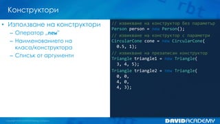 Конструктори
• Използване на конструктори
– Оператор „new”
– Наименованието на
класа/конструктора
– Списък от аргументи

// извикване на конструктор без параметър
Person person = new Person();
// извикване на конструктор с параметри
CircularCone cone = new CircularCone(
0.5, 1);
// извикване на презаписан конструктор
Triangle triangle1 = new Triangle(
3, 4, 5);
Triangle triangle2 = new Triangle(
0, 0,
4, 0,
4, 3);

 
