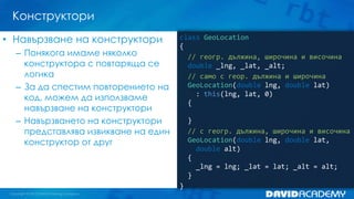 Конструктори
• Навързване на конструктори
– Понякога имаме няколко
конструктора с повтаряща се
логика
– За да спестим повторението на
код, можем да използваме
навързване на конструктори
– Навързването на конструктори
представлява извикване на един
конструктор от друг

class GeoLocation
{
// геогр. дължина, широчина и височина
double _lng, _lat, _alt;
// само с геор. дължина и широчина
GeoLocation(double lng, double lat)
: this(lng, lat, 0)
{

}
// с геогр. дължина, широчина и височина
GeoLocation(double lng, double lat,
double alt)
{
_lng = lng; _lat = lat; _alt = alt;
}
}

 