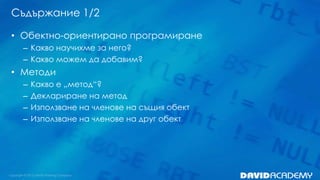 Съдържание 1/2
• Обектно-ориентирано програмиране
– Какво научихме за него?
– Какво можем да добавим?

• Методи
–
–
–
–

Какво е „метод“?
Деклариране на метод
Използване на членове на същия обект
Използване на членове на друг обект

 