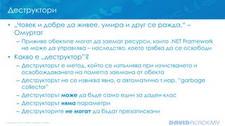 Деструктори
• „Човек и добре да живее, умира и друг се ражда.“ –
Омуртаг
– Приживе обектите могат да заемат ресурси, които .NET Framework
не може да управлява – наследство, което трябва да се освободи

• Какво е „деструктор”?
– Деструкторът е метод, който се изпълнява при изчистването и
освобождаването на паметта заемана от обекта
– Деструкторът не се извиква явно, а автоматично т.нар. “garbage
collector”
– Деструкторът може да бъде само един за даден клас
– Деструкторът няма параметри
– Деструкторите не могат да бъдат презаписвани

 