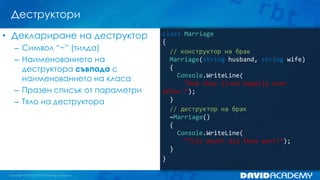 Деструктори
• Деклариране на деструктор
– Символ “~” (тилда)
– Наименованието на
деструктора съвпада с
наименованието на класа
– Празен списък от параметри
– Тяло на деструктора

class Marriage
{
// конструктор на брак
Marriage(string husband, string wife)
{
Console.WriteLine(
”And they lived happily ever
after…”);
}
// деструктор на брак
~Marriage()
{
Console.WriteLine(
“Till death did them part!“);
}
}

 