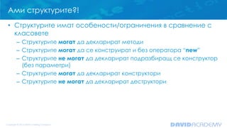 Ами структурите?!
• Структурите имат особености/ограничения в сравнение с
класовете
– Структурите могат да декларират методи
– Структурите могат да се конструират и без оператора “new”
– Структурите не могат да декларират подразбиращ се конструктор
(без параметри)
– Структурите могат да декларират конструктори
– Структурите не могат да декларират деструктори

 