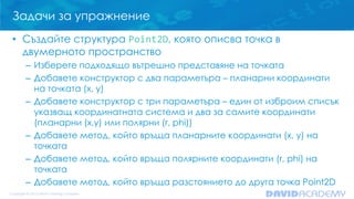 Задачи за упражнение
• Създайте структура Point2D, която описва точка в
двумерното пространство
– Изберете подходящо вътрешно представяне на точката
– Добавете конструктор с два параметъра – планарни координати
на точката (x, y)
– Добавете конструктор с три параметъра – един от изброим списък
указващ координатната система и два за самите координати
(планарни (x,y) или полярни (r, phi))
– Добавете метод, който връща планарните координати (x, y) на
точката
– Добавете метод, който връща полярните координати (r, phi) на
точката
– Добавете метод, който връща разстоянието до друга точка Point2D

 