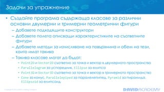 Задачи за упражнение
• Създайте програма съдържаща класове за различни
основни двумерни и тримерни геометрични фигури
– Добавете подходящите конструктори
– Добавете полета описващи характеристиките на съответните
фигури
– Добавете методи за изчисляване на повърхнина и обем на тези,
които имат такива
– Такива класове могат да бъдат:
•
•
•
•

Point2D и Vector2D съответно за точка и вектор в двумерното пространство
Parallelogram за успоредник, Ellipse за елипса
Point3D и Vector3D съответно за точка и вектор в тримерното пространство
Cone за конус, Parallelepiped за паралелепипед, Pyramid за пирамида,
Ellipsoid за елипсоид

 