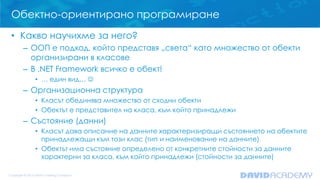 Обектно-ориентирано програмиране
• Какво научихме за него?
– ООП е подход, който представя „света“ като множество от обекти
организирани в класове
– В .NET Framework всичко е обект!
• … един вид… 

– Организационна структура
• Класът обединява множество от сходни обекти
• Обектът е представител на класа, към който принадлежи

– Състояние (данни)
• Класът дава описание на данните характеризиращи състоянието на обектите
принадлежащи към този клас (тип и наименование на данните)
• Обектът има състояние определено от конкретните стойности за данните
характерни за класа, към който принадлежи (стойности за данните)

 