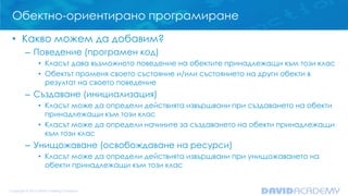 Обектно-ориентирано програмиране
• Какво можем да добавим?
– Поведение (програмен код)
• Класът дава възможното поведение на обектите принадлежащи към този клас
• Обектът променя своето състояние и/или състоянието на други обекти в
резултат на своето поведение

– Създаване (инициализация)
• Класът може да определи действията извършвани при създаването на обекти
принадлежащи към този клас
• Класът може да определи начините за създаването на обекти принадлежащи
към този клас

– Унищожаване (освобождаване на ресурси)
• Класът може да определи действията извършвани при унищожаването на
обекти принадлежащи към този клас

 