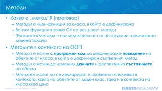 Методи
• Какво е „метод“? (преговор)
– Методът е член-функция за класа, в който е дефинирана
– Всички функции в езика C# са всъщност методи
– Функцията/методът е последователност от инструкции изпълняващи
дадена задача

• Методите в контекста на ООП
– Методът е начин с програмен код да дефинираме поведение на
обектите от класа, в който е дефиниран съответният метод
– Методът е начин да изменим данните и респективно състоянието
на обекта
– Методите могат да се декларират и съответно изпълняват в
контекста, както на обектите от даден клас, така и в контекста на
класа като цяло

 