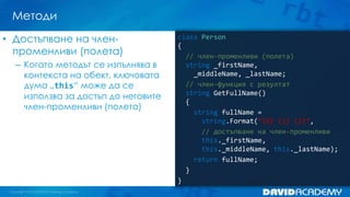 Методи
• Достъпване на членпроменливи (полета)
– Когато методът се изпълнява в
контекста на обект, ключовата
дума „this“ може да се
използва за достъп до неговите
член-променливи (полета)

class Person
{
// член-променливи (полета)
string _firstName,
_middleName, _lastName;
// член-функция с резултат
string GetFullName()
{
string fullName =
string.Format(“{0} {1} {2}”,
// достъпване на член-променливи
this._firstName,
this._middleName, this._lastName);
return fullName;
}
}

 