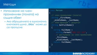 Методи
• Използване на членпроменливи (полета) на
същия обект
– Ако обръщението е еднозначно,
ключовата дума „this” може да
се пропусне

class Person
{
// член-променливи (полета)
string _firstName,
_middleName, _lastName;
// член-функция с резултат
string GetFullName()
{
string fullName =
string.Format(“{0} {1} {2}”,
// достъпване на член-променливи
_firstName,
_middleName, _lastName);
return fullName;
}
}

 