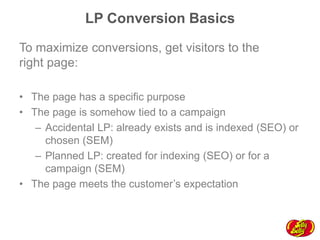 LP Conversion Basics
To maximize conversions, get visitors to the
right page:
•  The page has a specific purpose
•  The page is somehow tied to a campaign
–  Accidental LP: already exists and is indexed (SEO) or
chosen (SEM)
–  Planned LP: created for indexing (SEO) or for a
campaign (SEM)
•  The page meets the customer’s expectation

 