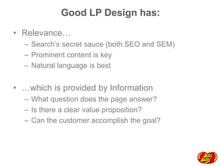 Good LP Design has:
•  Relevance…
–  Search’s secret sauce (both SEO and SEM)
–  Prominent content is key
–  Natural language is best

•  …which is provided by Information
–  What question does the page answer?
–  Is there a clear value proposition?
–  Can the customer accomplish the goal?

 