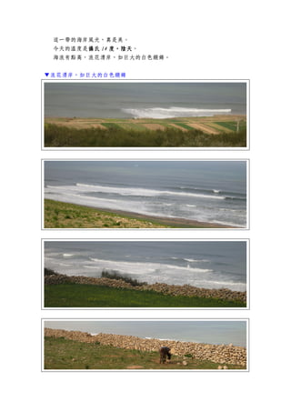 這一帶的海岸風光，真是美。
今天的溫度是攝氏攝氏攝氏攝氏 14141414 度，陰天度，陰天度，陰天度，陰天。
海浪有點高，浪花湧岸，如巨大的白色緞錦。
▼浪花湧岸，如巨大的白色緞錦
 