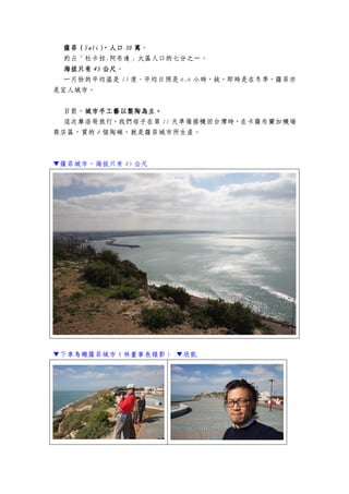 薩菲（薩菲（薩菲（薩菲（SafiSafiSafiSafi），人口），人口），人口），人口 30303030 萬萬萬萬。
約占「杜卡拉.阿布達」大區人口的七分之一。
海拔只有海拔只有海拔只有海拔只有 45454545 公尺公尺公尺公尺。
一月份的平均溫是 13 度、平均日照是 6.6 小時，故，即時是在冬季，薩菲亦
是宜人城市。
目前，城市手工藝以製陶為主城市手工藝以製陶為主城市手工藝以製陶為主城市手工藝以製陶為主。。。。
這次摩洛哥旅行，我們母子在第 11 天準備搭機回台灣時，在卡薩布蘭加機場
商店區，買的 4 個陶碗，就是薩菲城市所生產。
▼薩菲城市，海拔只有 45 公尺
▼下車鳥瞰薩菲城市（林董事長錄影） ▼欣凱
 