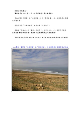 翻開上世紀歷史。
薩菲居民在薩菲居民在薩菲居民在薩菲居民在 1942194219421942 年年年年 11111111 月月月月 8888 日所面臨的，是一場惡夢日所面臨的，是一場惡夢日所面臨的，是一場惡夢日所面臨的，是一場惡夢。
因為二戰時的盟軍，在「火炬行動」中的「黑石計畫」，有一支部隊奉命從薩
菲這邊攻進。
我們今早從「卡薩布蘭卡」城市出發，一路南行。
其路過「傑迪達」到「薩菲」的這段 235 公里（100+135），車程所見海岸，
在那次盟軍的在那次盟軍的在那次盟軍的在那次盟軍的----火炬行動，被盟軍三支部隊的兩火炬行動，被盟軍三支部隊的兩火炬行動，被盟軍三支部隊的兩火炬行動，被盟軍三支部隊的兩支，分別登陸支，分別登陸支，分別登陸支，分別登陸。
當時，摩洛哥的執政親德，雙方各有 60 萬大軍參與戰事。戰爭結果是盟軍勝。
▼二戰時，盟軍在「火炬行動」的「黑石計畫」，有支部隊奉命從薩菲這邊攻進
 