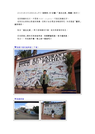 13:15~14:5513:15~14:5513:15~14:5513:15~14:55（（（（2014.01.272014.01.272014.01.272014.01.27），這裡的），這裡的），這裡的），這裡的 100100100100 分鐘，「漁夫之家」餐廳（分鐘，「漁夫之家」餐廳（分鐘，「漁夫之家」餐廳（分鐘，「漁夫之家」餐廳（薩菲））））。
這家餐廳的名片，中間寫 Mehdi serghini，可能是餐廳名字。
這家位在濱海公路邊的餐廳，從剛才站在懸崖鳥瞰看景色，知其位位位位在「薩菲」在「薩菲」在「薩菲」在「薩菲」
城市郊外城市郊外城市郊外城市郊外。
取名「漁夫之家漁夫之家漁夫之家漁夫之家」，單只看餐廳的外牆，就有那麼樣的氣息。
因為圍牆上鑲嵌的幾幅磁磚畫，有寫實畫的魚，有卡通的魚有寫實畫的魚，有卡通的魚有寫實畫的魚，有卡通的魚有寫實畫的魚，有卡通的魚。
想必…，今天的午餐，每人有一條魚吧？今天的午餐，每人有一條魚吧？今天的午餐，每人有一條魚吧？今天的午餐，每人有一條魚吧？
▼餐廳外牆的磁磚畫（ㄚ嬌）
▼餐廳圍牆
 