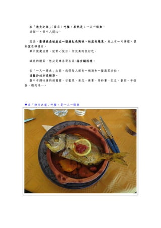在「漁夫之家」在「漁夫之家」在「漁夫之家」在「漁夫之家」（薩菲）吃餐，果然是吃餐，果然是吃餐，果然是吃餐，果然是：：：：一人一條魚一人一條魚一人一條魚一人一條魚。
這個…，很叫人開心。
因為，整條魚是被放在一個赭紅色陶缽，缽底有燉菜整條魚是被放在一個赭紅色陶缽，缽底有燉菜整條魚是被放在一個赭紅色陶缽，缽底有燉菜整條魚是被放在一個赭紅色陶缽，缽底有燉菜，魚上有一片檸檬，醬
料置在檸檬片。
單只視覺欣賞，就賞心悅目，何況真的很好吃。
缽底的燉菜，想必是摩洛哥名菜-塔吉鍋料理塔吉鍋料理塔吉鍋料理塔吉鍋料理。
在「一人一條魚」之前，我們每人都有一碗湯和一盤蔬菜沙拉。
這盤沙拉亦是精彩這盤沙拉亦是精彩這盤沙拉亦是精彩這盤沙拉亦是精彩。。。。
盤中有調味後的胡蘿蔔、甘藍菜、黃瓜、蕪菁、馬鈴薯、豇豆、蕃茄、半個
蛋、蝦肉球…。
▼在「漁夫之家」吃餐，是一人一條魚
 