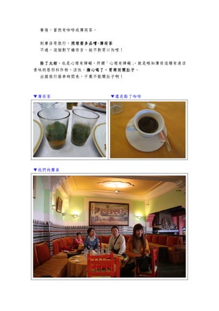 餐後，當然有咖啡或薄荷茶。
到摩洛哥旅行，照理要多品嚐照理要多品嚐照理要多品嚐照理要多品嚐----薄荷茶薄荷茶薄荷茶薄荷茶
不過，這個對ㄚ嬌而言，挺不對胃口ㄉ哩！
除了太甜除了太甜除了太甜除了太甜，也是心理有障礙，所謂「心理有障礙」，就是略知薄荷這種有清涼
香味的唇形科作物，涼性，擔心喝了，胃寒而鬧肚子擔心喝了，胃寒而鬧肚子擔心喝了，胃寒而鬧肚子擔心喝了，胃寒而鬧肚子。
出國旅行搭車時間長，千萬不能鬧肚子啊！
▼薄荷茶 ▼還是點了咖啡
▼我們的團員
 