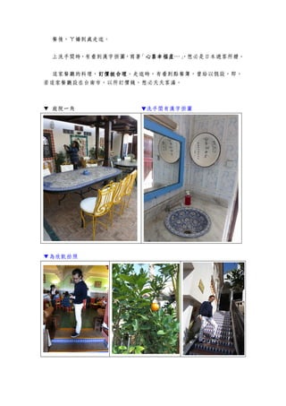 餐後，ㄚ嬌到處走逛。
上洗手間時，有看到漢字掛圖，寫著「心喜幸福產心喜幸福產心喜幸福產心喜幸福產…」，想必是日本遊客所贈。
這家餐廳的料理，訂價挺合理訂價挺合理訂價挺合理訂價挺合理。走逛時，有看到點餐簿，曾給以假設，即，
若這家餐廳設在台南市，以所訂價錢，想必天天客滿。
▼ 庭院一角 ▼洗手間有漢字掛圖
▼為欣凱拍照
 