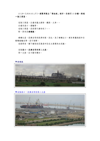 11:20~11:20~11:20~11:20~（（（（2014.01.272014.01.272014.01.272014.01.27），），），），遊覽車遊覽車遊覽車遊覽車駛出「傑迪達」城市，駛出「傑迪達」城市，駛出「傑迪達」城市，駛出「傑迪達」城市，往南行往南行往南行往南行 15151515 分鐘，路過分鐘，路過分鐘，路過分鐘，路過
一個工業區一個工業區一個工業區一個工業區。
這個工業區，左邊有龐大建物、鐵路、火車…。
右邊有港口，運輸帶。
這個工業區，是經營什麼的呢？…。
晤，原來是磷礦廠磷礦廠磷礦廠磷礦廠。
磷礦生產，是摩洛哥的經濟命脈，因此，為了磷礦出口，建有專屬海港和自
動機械輸送帶，是可理解。
這番景象，讓ㄚ嬌想起花蓮港和位在太魯閣的水泥廠。
這個港口港口港口港口，，，，是摩洛哥的第二大港是摩洛哥的第二大港是摩洛哥的第二大港是摩洛哥的第二大港。
第一大港，在卡薩布蘭加。
▼磷礦廠
▼這個港口，是摩洛哥的第二大港
 