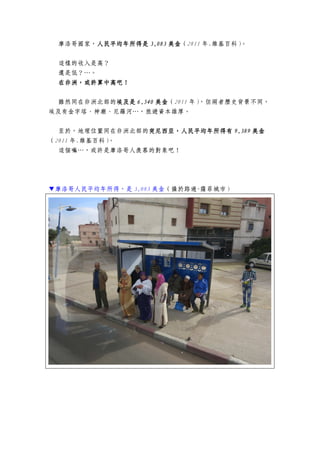摩洛哥國家，人民平均年所得是人民平均年所得是人民平均年所得是人民平均年所得是 3,0833,0833,0833,083 美金美金美金美金（2011 年.維基百科）。
這樣的收入是高？
還是低？…。
在非洲，或許算中高吧！在非洲，或許算中高吧！在非洲，或許算中高吧！在非洲，或許算中高吧！
雖然同在非洲北部的埃及是埃及是埃及是埃及是 6,5406,5406,5406,540 美金美金美金美金（2011 年），但兩者歷史背景不同，
埃及有金字塔、神廟、尼羅河…，旅遊資本雄厚。
至於，地理位置同在非洲北部的突尼西亞，人民平均年所得有突尼西亞，人民平均年所得有突尼西亞，人民平均年所得有突尼西亞，人民平均年所得有 9,3899,3899,3899,389 美金美金美金美金
（2011 年.維基百科）。
這個嘛…，或許是摩洛哥人羨慕的對象吧！
▼摩洛哥人民平均年所得，是 3,083 美金（攝於路過-薩菲城市）
 