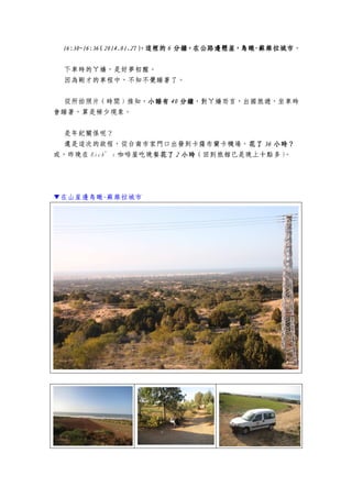 16:30~16:3616:30~16:3616:30~16:3616:30~16:36（（（（2014.01.272014.01.272014.01.272014.01.27），），），），這裡的這裡的這裡的這裡的 6666 分鐘，在公路邊懸崖，鳥瞰分鐘，在公路邊懸崖，鳥瞰分鐘，在公路邊懸崖，鳥瞰分鐘，在公路邊懸崖，鳥瞰----蘇維拉城市蘇維拉城市蘇維拉城市蘇維拉城市。
下車時的ㄚ嬌，是好夢初醒。
因為剛才的車程中，不知不覺睡著了。
從所拍照片（時間）推知，小睡有小睡有小睡有小睡有 40404040 分鐘分鐘分鐘分鐘，對ㄚ嬌而言，出國旅遊，坐車時
會睡著，算是稀少現象。
是年紀關係呢？
還是這次的啟程，從台南市家門口出發到卡薩布蘭卡機場，花了花了花了花了 36363636 小時？小時？小時？小時？
或，昨晚在 Rick’s 咖啡屋吃晚餐花了花了花了花了 2222 小時小時小時小時（回到旅館已是晚上十點多）。
▼在山崖邊鳥瞰-蘇維拉城市
 