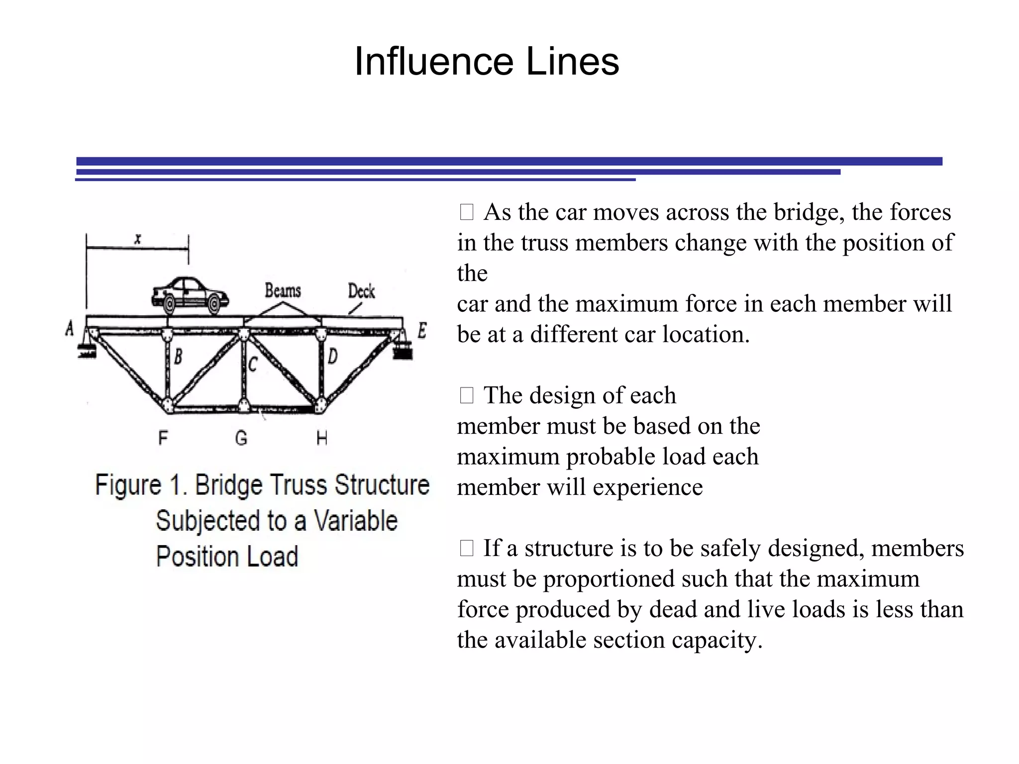 Influence Lines
 As the car moves across the bridge, the forces
in the truss members change with the position of
the
car and the maximum force in each member will
be at a different car location.
 The design of each
member must be based on the
maximum probable load each
member will experience
 If a structure is to be safely designed, members
must be proportioned such that the maximum
force produced by dead and live loads is less than
the available section capacity.
 